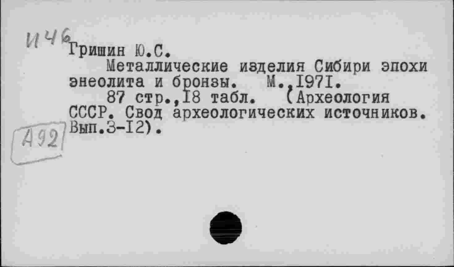 ﻿Гришин Ю.С.
Металлические изделия Сибири эпохи энеолита и бронзы. М.,1971.
87 стр.,18 табл. (Археология СССР. Свод археологических источников.
. Вып.3-12).